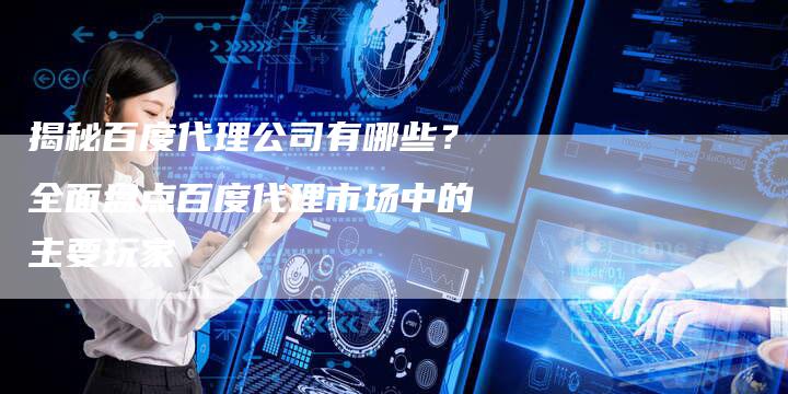 揭秘百度代理公司有哪些？全面盘点百度代理市场中的主要玩家-夫唯域名网