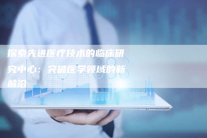 探索先进医疗技术的临床研究中心：突破医学领域的新前沿-夫唯域名网