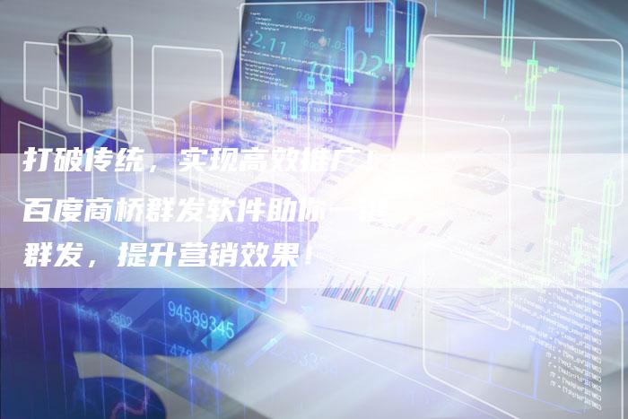 打破传统，实现高效推广！百度商桥群发软件助你一键群发，提升营销效果！-夫唯域名网