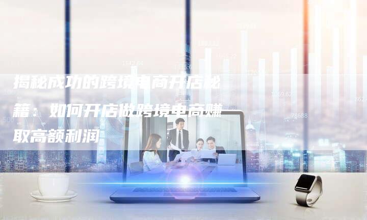 揭秘成功的跨境电商开店秘籍：如何开店做跨境电商赚取高额利润