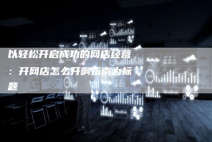 以轻松开启成功的网店经营：开网店怎么开啊指南为标题-夫唯域名网