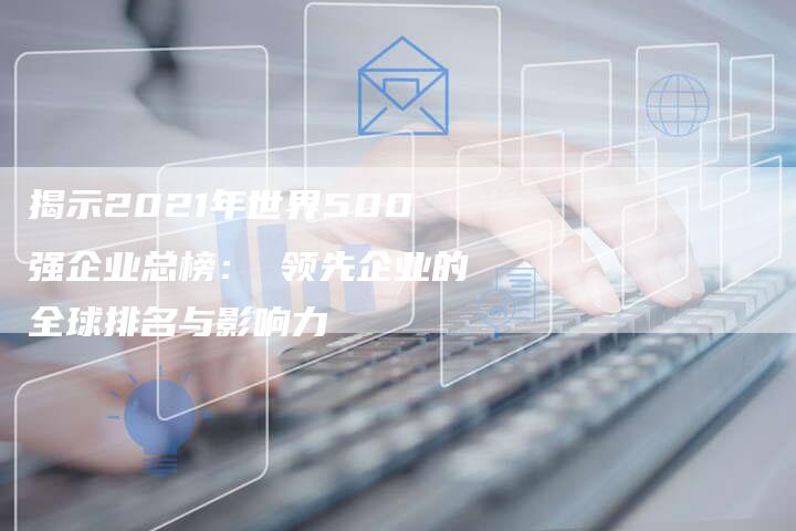 揭示2021年世界500强企业总榜： 领先企业的全球排名与影响力