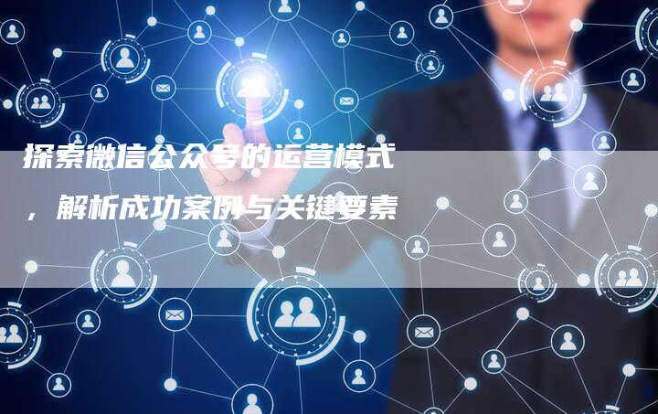 探索微信公众号的运营模式，解析成功案例与关键要素