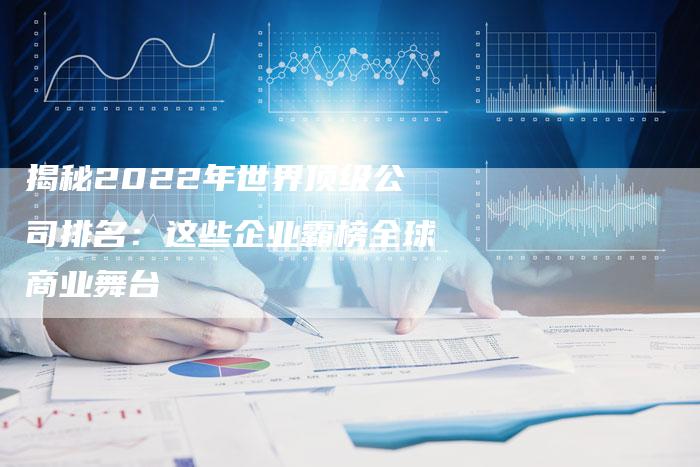 揭秘2022年世界顶级公司排名:这些企业霸榜全球商业舞台-夫唯域名网
