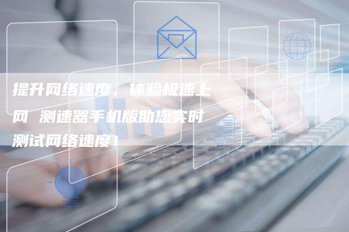 提升网络速度，体验极速上网 测速器手机版助您实时测试网络速度！-夫唯域名网