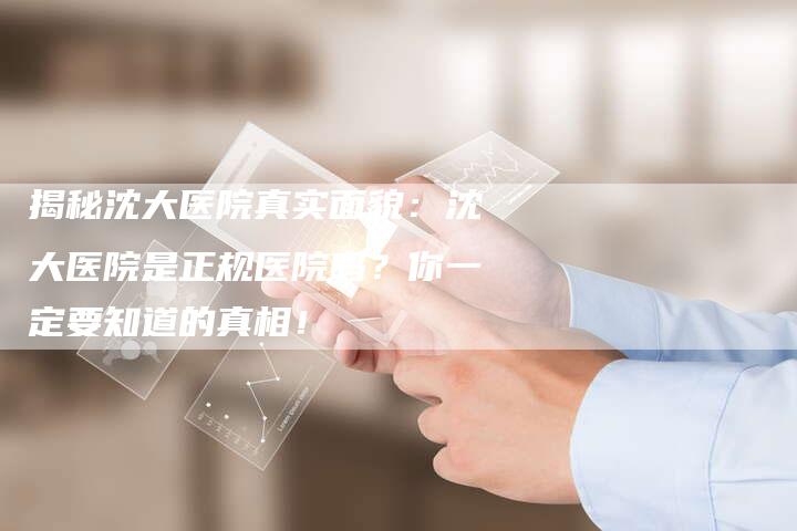 揭秘沈大医院真实面貌：沈大医院是正规医院吗？你一定要知道的真相！-夫唯域名网