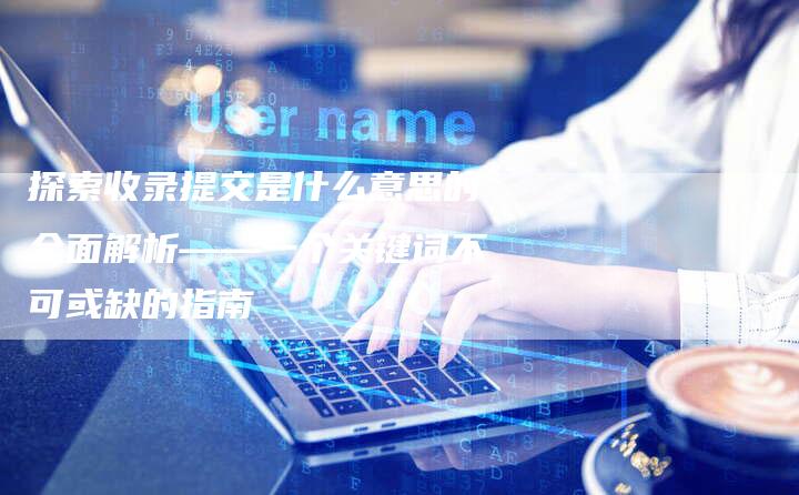 探索收录提交是什么意思的全面解析——一个关键词不可或缺的指南