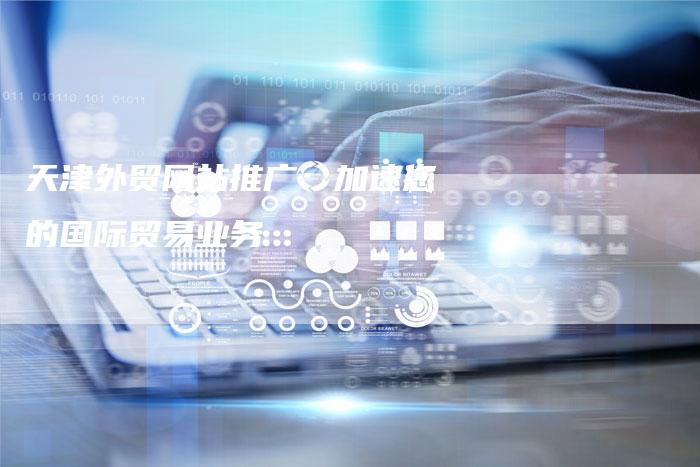 天津外贸网站推广：加速您的国际贸易业务