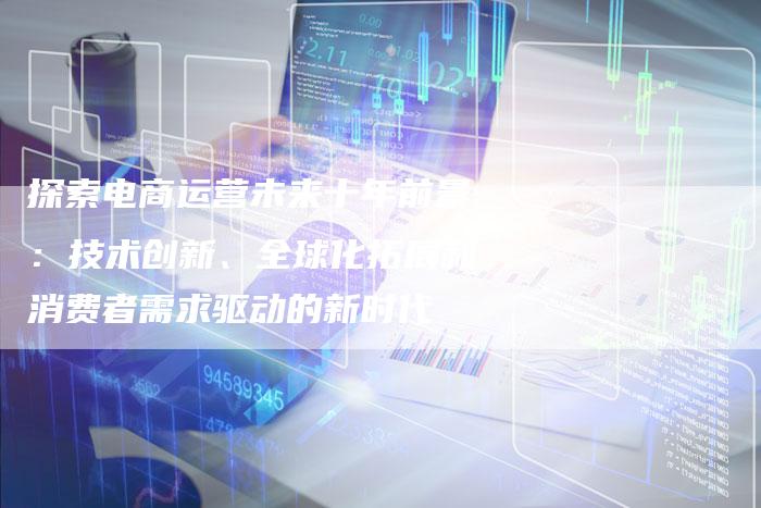 探索电商运营未来十年前景：技术创新、全球化拓展和消费者需求驱动的新时代-夫唯域名网