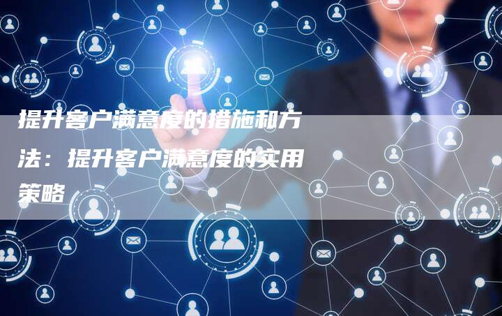 提升客户满意度的措施和方法：提升客户满意度的实用策略