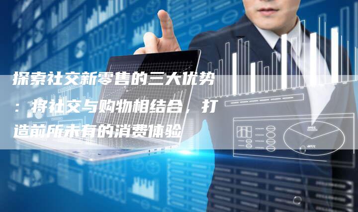探索社交新零售的三大优势：将社交与购物相结合，打造前所未有的消费体验-夫唯域名网