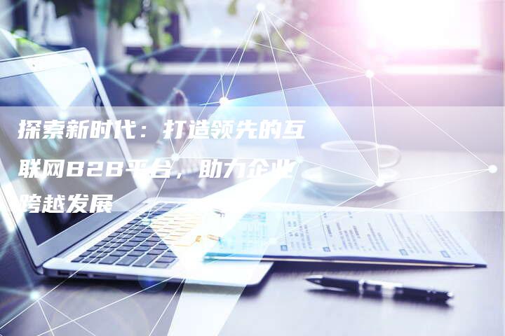 探索新时代：打造领先的互联网B2B平台，助力企业跨越发展