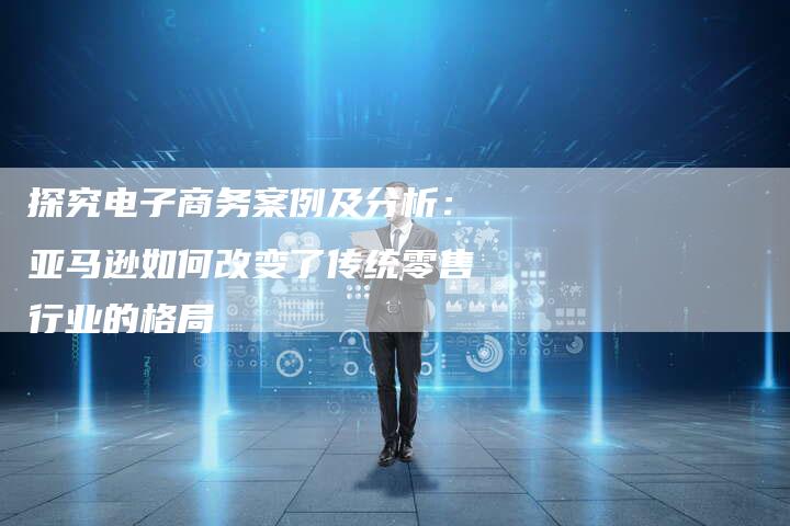 探究电子商务案例及分析：亚马逊如何改变了传统零售行业的格局
