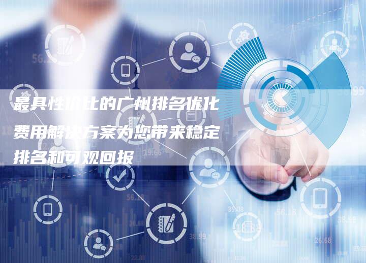 最具性价比的广州排名优化费用解决方案为您带来稳定排名和可观回报