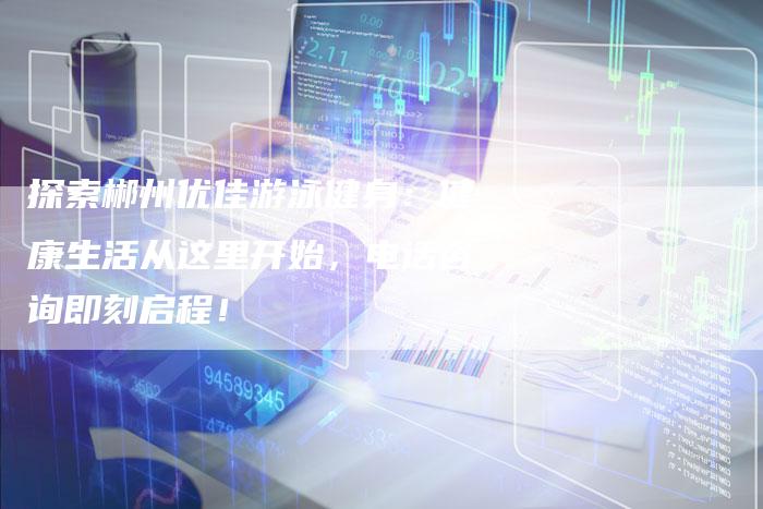 探索郴州优佳游泳健身：健康生活从这里开始，电话咨询即刻启程！