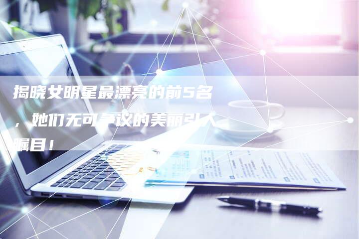 揭晓女明星最漂亮的前5名，她们无可争议的美丽引人瞩目！-夫唯域名网