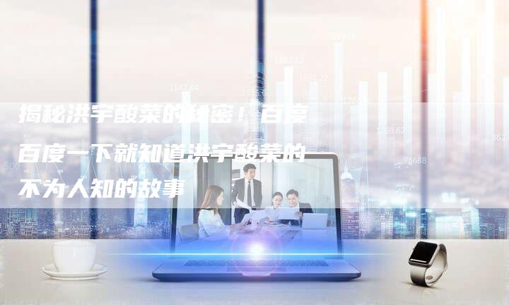 揭秘洪宇酸菜的秘密！百度百度一下就知道洪宇酸菜的不为人知的故事-夫唯域名网