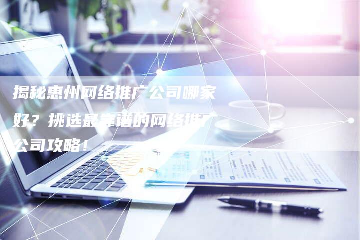 揭秘惠州网络推广公司哪家好？挑选最靠谱的网络推广公司攻略！