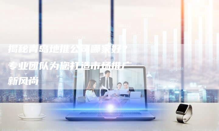 揭秘青岛地推公司哪家好？专业团队为您打造市场推广新风尚-夫唯域名网