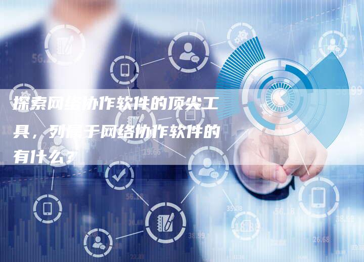 探索网络协作软件的顶尖工具，列属于网络协作软件的有什么？-夫唯域名网