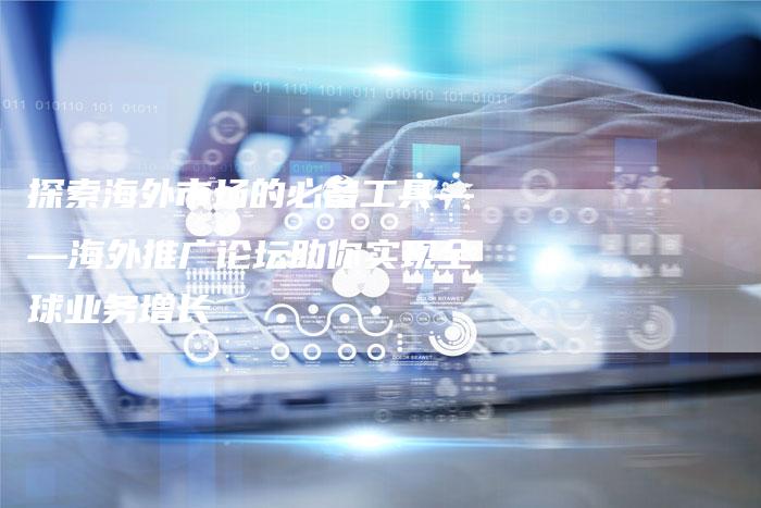 探索海外市场的必备工具——海外推广论坛助你实现全球业务增长