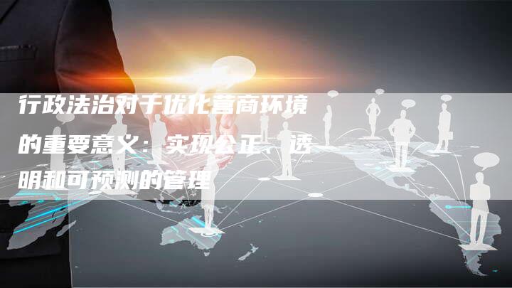 行政法治对于优化营商环境的重要意义:实现公正、透明和可预测的管理-夫唯域名网