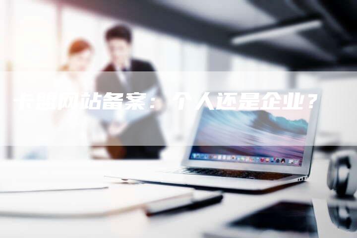 卡盟网站备案：个人还是企业？