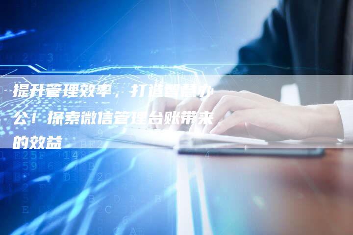 提升管理效率，打造智慧办公！探索微信管理台账带来的效益