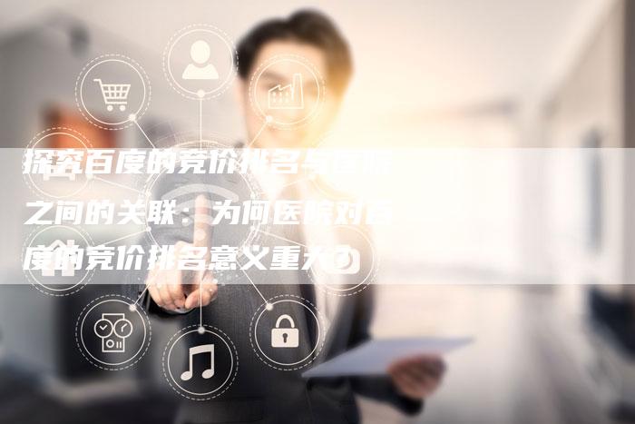 探究百度的竞价排名与医院之间的关联：为何医院对百度的竞价排名意义重大？-夫唯域名网
