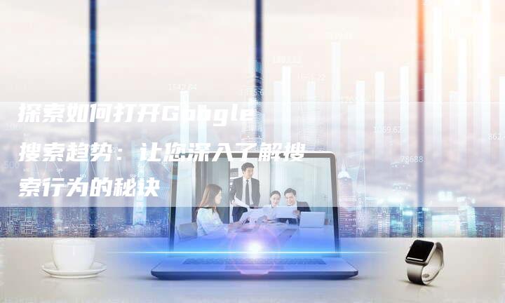探索如何打开Google搜索趋势：让您深入了解搜索行为的秘诀-夫唯域名网