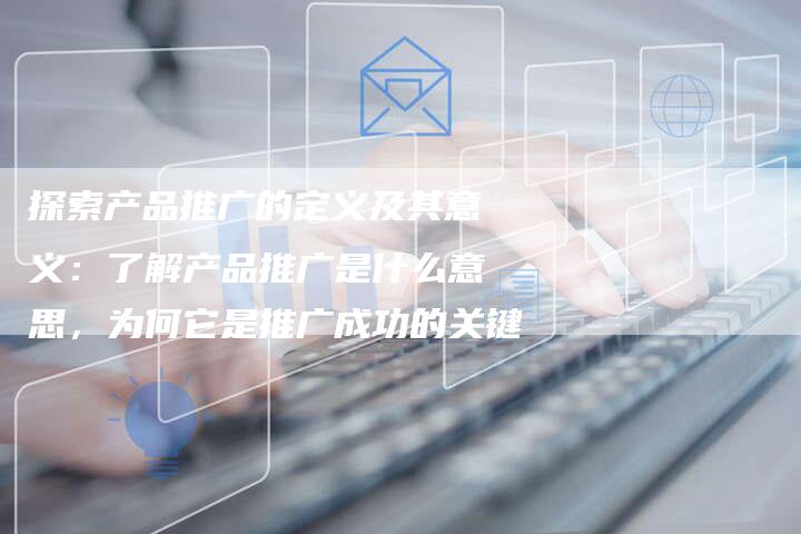探索产品推广的定义及其意义：了解产品推广是什么意思，为何它是推广成功的关键