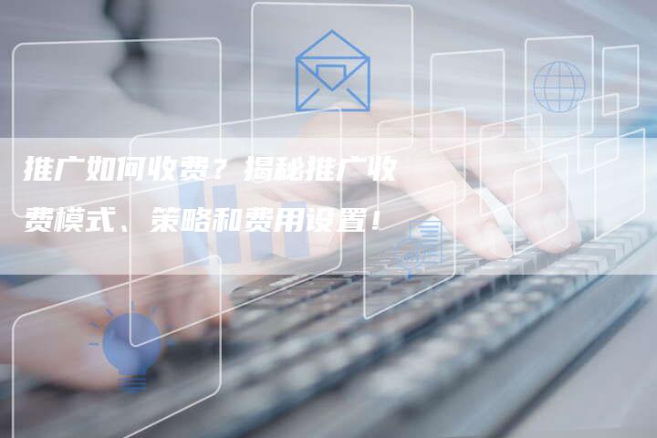 推广如何收费？揭秘推广收费模式、策略和费用设置！-夫唯域名网