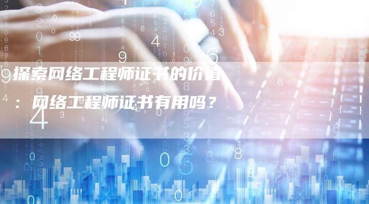 探索网络工程师证书的价值：网络工程师证书有用吗？-夫唯域名网