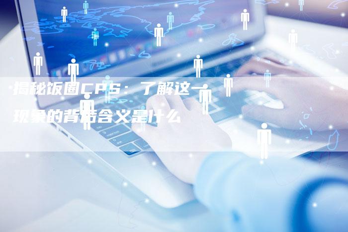 揭秘饭圈CPS:了解这一现象的背后含义是什么-夫唯域名网