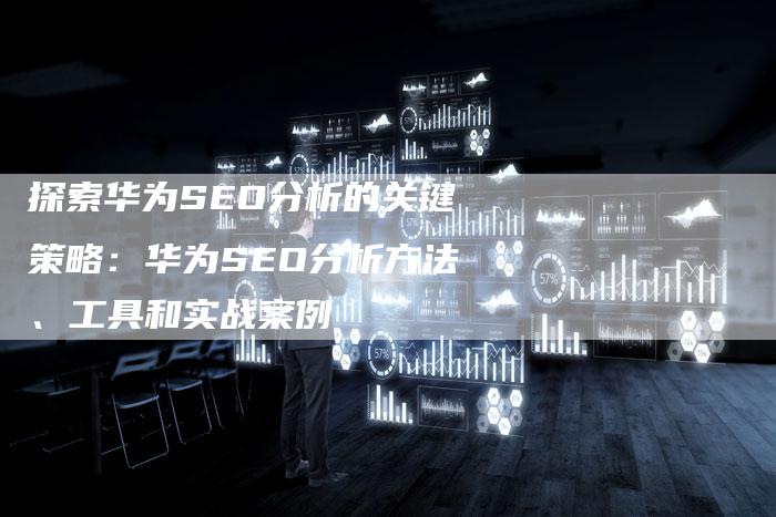 探索华为SEO分析的关键策略：华为SEO分析方法、工具和实战案例