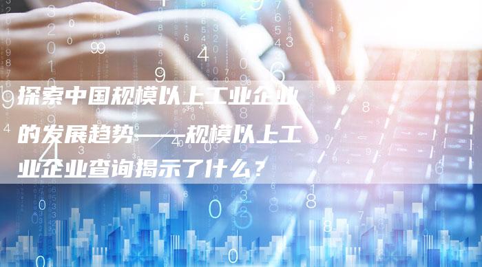 探索中国规模以上工业企业的发展趋势——规模以上工业企业查询揭示了什么？-夫唯域名网