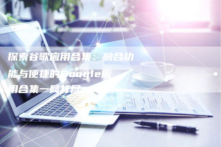 探索谷歌应用合集：融合功能与便捷的Google应用合集一网打尽