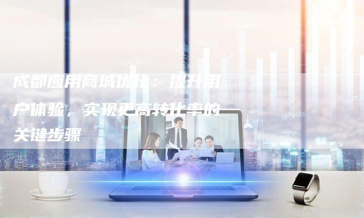 成都应用商城优化:提升用户体验,实现更高转化率的关键步骤-夫唯域名网