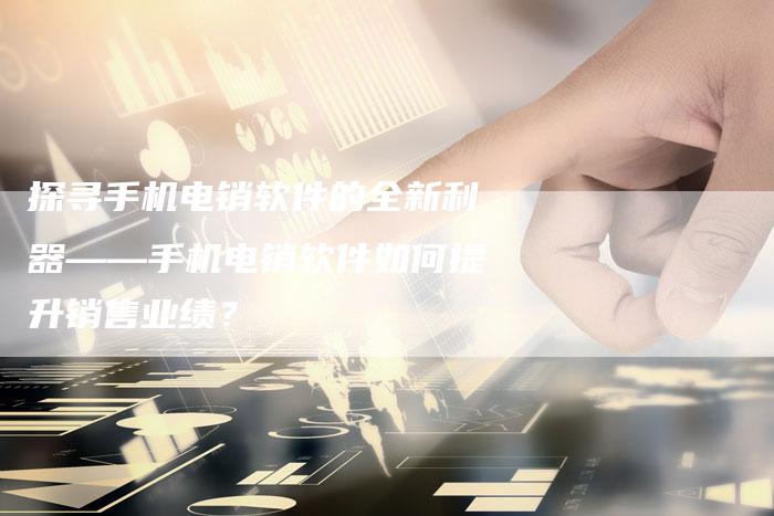 探寻手机电销软件的全新利器——手机电销软件如何提升销售业绩？-夫唯域名网