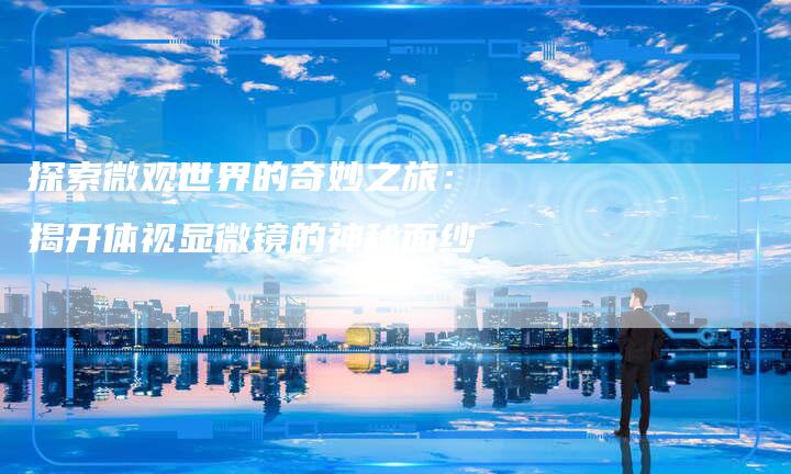 探索微观世界的奇妙之旅：揭开体视显微镜的神秘面纱-夫唯域名网