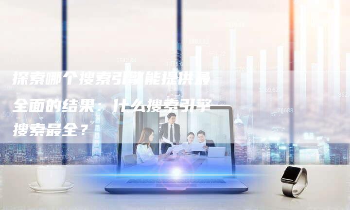 探索哪个搜索引擎能提供最全面的结果：什么搜索引擎搜索最全？