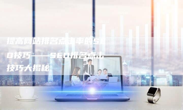 提高网站排名点击率的SEO技巧——SEO排名点击技巧大揭秘