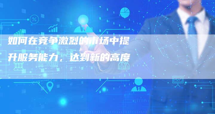 如何在竞争激烈的市场中提升服务能力，达到新的高度-夫唯域名网