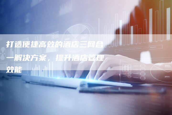 打造便捷高效的酒店三网合一解决方案，提升酒店管理效能-夫唯域名网