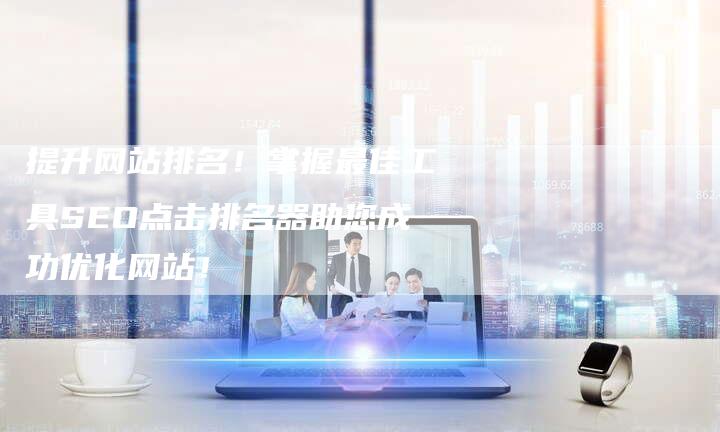 提升网站排名！掌握最佳工具SEO点击排名器助您成功优化网站！