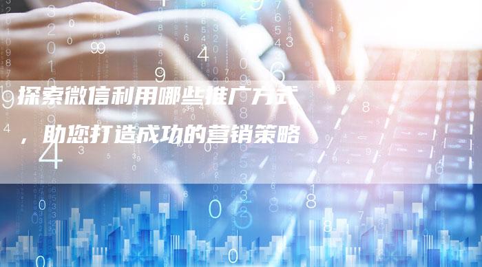 探索微信利用哪些推广方式，助您打造成功的营销策略-夫唯域名网