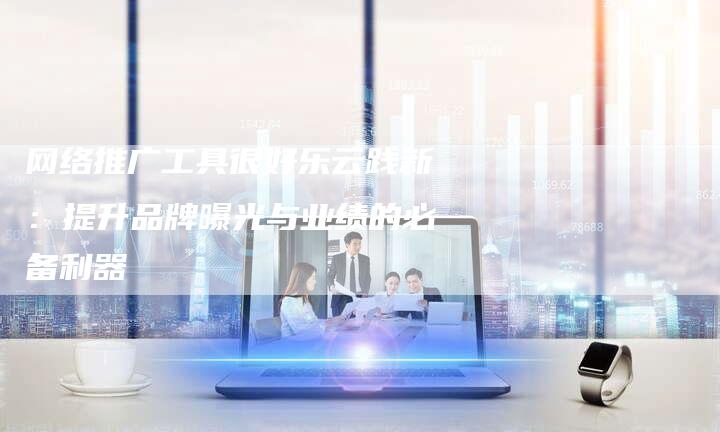 网络推广工具很好乐云践新：提升品牌曝光与业绩的必备利器