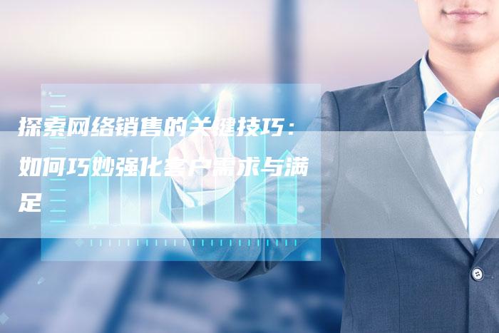 探索网络销售的关键技巧：如何巧妙强化客户需求与满足