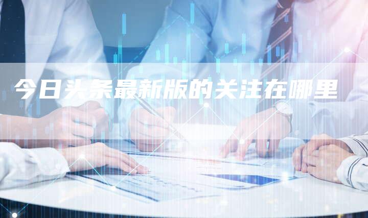 今日头条最新版的关注在哪里-夫唯域名网
