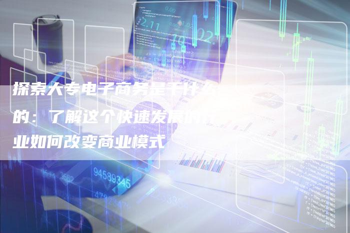 探索大专电子商务是干什么的：了解这个快速发展的行业如何改变商业模式